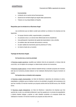 Financiación de PYMES y organización de empresas



               Inconvenientes
           •   Limitación de la cuantía de las financiaciones.
           •   Ausencia de normativa legal que regule estas operaciones.
           •   Todavía no muy desarrollado en España.




Requisitos para la entrada de un Business Angel


           Las condiciones que se deben cumplir para solicitar su entrada en la empresa son las
siguientes:
           •   Un equipo directivo sólido, experimentado y competente.
           •   Un producto único o un servicio bien diferenciado de la competencia.
           •   Una participación importante del capital del emprendedor o de su familia.
           •   Un análisis claro del mercado del producto o servicio.
           •   Un plan realista de crecimiento para los próximos 5-7 años.
           •   Un retorno fuerte de su inversión.




Tipología de Business Angels


           En función de su nivel de actividad


a) Business angels operativos: aquellos que realizan más de una operación, e incluso más de
una al año, con el objetivo de conseguir un determinado volumen de inversiones.


b) Business angels pasivos: aunque dedican bastante tiempo a estudiar proyectos de inversión,
este tipo de inversores privados todavía no han realizado efectivamente ninguna inversión en
capital.
           En función de su rol dentro de la empresa

a) Business angels empresariales: se trata de directivos o ejecutivos de empresa en activo,
prejubilados o jubilados que se implican mucho en la actividad y la gestión de la empresa en la
que han invertido. El nivel de inversión por proyecto oscila entre los 50.000 euros y los 150.000
euros.


b) Business angels trabajadores: se trata de directivos o ejecutivos de empresa que han
querido dar un giro a su actividad profesional o que han pasado por un proceso de prejubilación
y todavía desean trabajar y aportar un valor añadido constante a la empresa donde han
realizado la inversión. El nivel de inversión por proyecto se sitúa entre los



                                                    3
 
