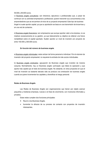50.000 y 90.000 euros.
c) Business angels consultores: son directivos, ejecutivos o profesionales que, a pesar de
continuar con su actividad empresarial o profesional, quieren transmitir sus conocimientos a los
emprendedores que se encuentran al inicio de su proyecto empresarial. Este tipo de business
Angel no suele aportar capital, ya que su aportación se basa en una transmisión de know-how y
en una red de contactos.


d) Business angels financieros: son empresarios que aunque aportan valor a la empresa, no se
implican excesivamente en su gestión, ya que básicamente su objetivo es obtener una futura
rentabilidad sobre el capital aportado. Suelen aportar un nivel de inversión por proyecto de
entre 150.000 y 300.000 euros.


        En función del número de business angels


a) Business angels individuales: estos actúan de forma personal e individual. Por el volumen de
inversión del proyecto empresarial, no requieren la entrada de más socios individuales.


b) Business angels sindicados: agrupación de Business angels que invierten de manera
conjunta. Normalmente, hay un Business angels «principal» que lidera la operación y que
aporta más capital que el resto de business angels. No obstante, en otros proyectos en que el
nivel de inversión es bastante elevado sólo se produce una sindicación de business angels
cuando se quiere incrementar los capitales y diversificar el riesgo personal.




Redes de Business Angels


        Las Redes de Business Angels son organizaciones que tienen por objeto acercar
pequeñas y medianas empresas, nuevas o en fase de crecimiento, con inversores informales y
privados.
        Estas redes cumplen dos funciones principales:
        •   Reunir a los Business Angels.

        •   Aumentar la eficacia de su proceso de contacto con proyectos de inversión
            interesantes.
 