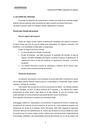 Financiación de PYMES y organización de empresas




2. LAS FASES DEL PROCESO

        El proceso de selección de proyectos para inversión por parte de los business angels,
analizan diversos aspectos antes de apostar por algún proyecto que busca financiación.
Las fases se pueden dividir en 3 bloques: Estudio, Negociación e Inversión.


Primera fase: Estudio del proyecto


        Plan de negocio del proyecto.


        El plan de negocio ayuda a definir la planificación estratégica que seguirá la empresa,
al mismo tiempo que sirve de guía de trabajo para desarrollarlo, los objetivos marcados y los
beneficios o una rentabilidad a medio plazo o a largo plazo.
        El plan de negocio tiene que contener:
        •    Un resumen ejecutivo del plan de empresa.
        •    El plan de empresa , que debe incorporar, la necesidad del mercado, la idea de
             negocio, el análisis estratégico del negocio, la puesta en escena, la planificación, la
             organización interna, el plan de marketing, de operaciones, financiero y el control
             de gestión.
        •    Los estados financieros (cuenta de explotación y balance) de los últimos años,
             siempre que la empresa ya esté funcionando.


        Valoración del proyecto.


        La valoración del proyecto o de la empresa no es una tarea fácil, si tenemos en cuenta
que se deben analizar factores externos que el ni emprendedor ni el Business Angel pueden
controlar y difíciles de cuantificar.
        Para realizar este proceso de una forma más precisa se utilizan, los métodos basados
en datos contables, es decir, en datos históricos de la empresa, y, los métodos que utilizan
proyecciones de datos futuros. Este último es el más utilizado, ya que los business angel
suelen participar en nuevos proyectos que pueden generar futuros rendimientos.
Otros aspectos importantes a considerar por el business angel:


a) El equipo: análisis de capacidades y conocimientos, la capacidad de formar un equipo que
complemente las carencias de otros miembros, la intención de hacer realidad el proyecto y las
perspectivas de ventas de la empresa. Dentro del equipo, debe estar integrada la capacidad
comercial, dado que es importante para un inversor que el equipo con el que trabaje sea capaz
de vender lo que va a hacer, y lograr vender y obtener una cuota de mercado, independiente de
la tecnología, usabilidad y las exclusividades técnicas del producto, es una de las tareas más



                                                 5
 