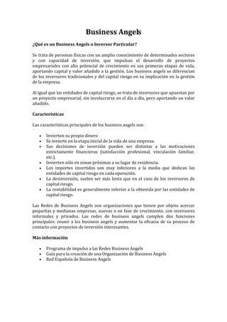 Business Angels
¿Qué es un Business Angels o Inversor Particular?
Se trata de personas físicas con un amplio conocimiento de determinados sectores
y con capacidad de inversión, que impulsan el desarrollo de proyectos
empresariales con alto potencial de crecimiento en sus primeras etapas de vida,
aportando capital y valor añadido a la gestión. Los business angels se diferencian
de los inversores tradicionales y del capital riesgo en su implicación en la gestión
de la empresa.
Al igual que las entidades de capital riesgo, se trata de inversores que apuestan por
un proyecto empresarial, sin involucrarse en el día a día, pero aportando un valor
añadido.
Características
Las características principales de los business angels son:
•
•
•

•
•
•
•

Invierten su propio dinero
Se invierte en la etapa inicial de la vida de una empresa.
Sus decisiones de inversión pueden ser distintas a las motivaciones
estrictamente financieras (satisfacción profesional, vinculación familiar,
etc.).
Invierten sólo en zonas próximas a su lugar de residencia.
Los importes invertidos son muy inferiores a la media que dedican las
entidades de capital riesgo en cada operación.
La desinversión, suelen ser más lenta que en el caso de los inversores de
capital riesgo.
La rentabilidad es generalmente inferior a la obtenida por las entidades de
capital riesgo.

Las Redes de Business Angels son organizaciones que tienen por objeto acercar
pequeñas y medianas empresas, nuevas o en fase de crecimiento, con inversores
informales y privados. Las redes de business angels cumplen dos funciones
principales: reunir a los business angels y aumentar la eficacia de su proceso de
contacto con proyectos de inversión interesantes.
Más información
•
•
•

Programa de impulso a las Redes Business Angels
Guía para la creación de una Organización de Business Angels
Red Española de Business Angels

 