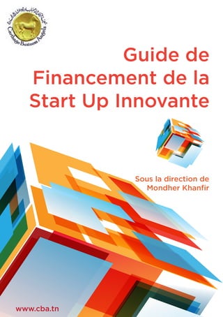 Guide de
Financement de la
Start Up Innovante
Sous la direction de
Mondher Khanﬁr
www.cba.tn
 