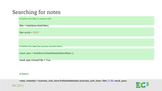 #EC2013
Searching for notes
# Define the filter to search with
filter = NoteStore.NoteFilter()
filter.words = "EC3"
# Define the data the service should return
result_spec = NoteStore.NotesMetadataResultSpec ()
result_spec.includeTitle = True
# Search
notes_metadata = business_note_store.findNotesMetadata (business_auth_token, filter, 0, 50, result_spec)
 