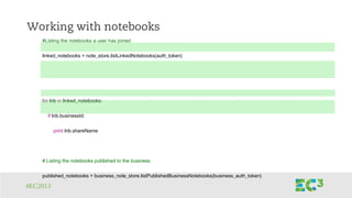 #EC2013
Working with notebooks
#Listing the notebooks a user has joined
linked_notebooks = note_store.listLinkedNotebooks(auth_token)
for lnb in linked_notebooks:
if lnb.businessId:
print lnb.shareName
# Listing the notebooks published to the business
published_notebooks = business_note_store.listPublishedBusinessNotebooks(business_auth_token)
 