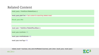 #EC2013
Related Content
result_query = NoteStore.RelatedQuery ()
result_query.plainText = "text content for searching related notes"
#result_query.filter
result_spec = NoteStore.RelatedResultSpec ()
result_spec.maxNotes = 3
result_spec.maxNotebooks = 2
result_spec.maxTags = 5
related_result = business_note_store.findRelated (business_auth_token, result_query, result_spec)
 