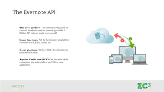 #EC2013
The Evernote API
Our core product: The Evernote API is used for
external developers and our internal apps alike. 12
Billion API calls are made every month!
Same functions: All the functionality available in
Evernote (OCR, Files, Audio, etc)
Every platform: We have SDKs for almost every
platform on Github.
Apache Thrift, not REST: We take care of the
connection, just make calls to our SDK in your
application
 