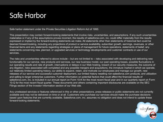 Safe Harbor
Safe harbor statement under the Private Securities Litigation Reform Act of 1995:

This presentation may contain forward-looking statements that involve risks, uncertainties, and assumptions. If any such uncertainties
materialize or if any of the assumptions proves incorrect, the results of salesforce.com, inc. could differ materially from the results
expressed or implied by the forward-looking statements we make. All statements other than statements of historical fact could be
deemed forward-looking, including any projections of product or service availability, subscriber growth, earnings, revenues, or other
financial items and any statements regarding strategies or plans of management for future operations, statements of belief, any
statements concerning new, planned, or upgraded services or technology developments and customer contracts or use of our
services.

The risks and uncertainties referred to above include – but are not limited to – risks associated with developing and delivering new
functionality for our service, new products and services, our new business model, our past operating losses, possible fluctuations in
our operating results and rate of growth, interruptions or delays in our Web hosting, breach of our security measures, the outcome of
any litigation, risks associated with completed and any possible mergers and acquisitions, the immature market in which we operate,
our relatively limited operating history, our ability to expand, retain, and motivate our employees and manage our growth, new
releases of our service and successful customer deployment, our limited history reselling non-salesforce.com products, and utilization
and selling to larger enterprise customers. Further information on potential factors that could affect the financial results of
salesforce.com, inc. is included in our annual report on Form 10-K for the most recent fiscal year and in our quarterly report on Form
10-Q for the most recent fiscal quarter. These documents and others containing important disclosures are available on the SEC
Filings section of the Investor Information section of our Web site.

Any unreleased services or features referenced in this or other presentations, press releases or public statements are not currently
available and may not be delivered on time or at all. Customers who purchase our services should make the purchase decisions
based upon features that are currently available. Salesforce.com, inc. assumes no obligation and does not intend to update these
forward-looking statements.
 