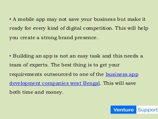 • A mobile app may not save your business but make it
ready for every kind of digital competition. This will help
you create a strong brand presence.
• Building an app is not an easy task and this needs a
team of experts. The best thing is to get your
requirements outsourced to one of the business app
development companies west Bengal. This will save
both time and money.
 