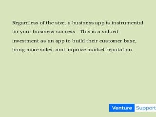 Regardless of the size, a business app is instrumental
for your business success. This is a valued
investment as an app to build their customer base,
bring more sales, and improve market reputation.
 