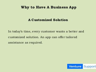 In today’s time, every customer wants a better and
customized solution. An app can offer tailored
assistance as required.
A Customized Solution
Why to Have A Business App
 