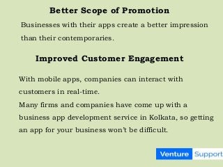 Better Scope of Promotion
Businesses with their apps create a better impression
than their contemporaries.
Improved Customer Engagement
With mobile apps, companies can interact with
customers in real-time.
Many firms and companies have come up with a
business app development service in Kolkata, so getting
an app for your business won’t be difficult.
 