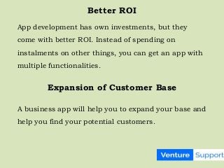 Better ROI
App development has own investments, but they
come with better ROI. Instead of spending on
instalments on other things, you can get an app with
multiple functionalities.
Expansion of Customer Base
A business app will help you to expand your base and
help you find your potential customers.
 