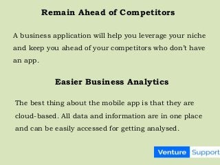 Remain Ahead of Competitors
A business application will help you leverage your niche
and keep you ahead of your competitors who don’t have
an app.
Easier Business Analytics
The best thing about the mobile app is that they are
cloud-based. All data and information are in one place
and can be easily accessed for getting analysed.
 