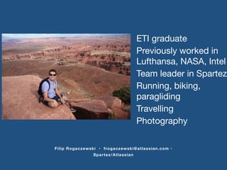 Previously worked in 
Lufthansa, NASA, Intel 
Running, biking, 
paragliding 
Travelling 
Photography 
Filip Rogaczewski • frogaczewski@atlassian.com • 
Spartez/Atlassian 
ETI graduate 
Team leader in Spartez 
 