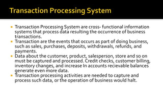  Transaction Processing System are cross- functional information
systems that process data resulting the occurrence of business
transactions.
 Transaction are the events that occurs as part of doing business,
such as sales, purchases, deposits, withdrawals, refunds, and
payments.
 Data about the customer, product, salesperson, store and so on
must be captured and processed. Credit checks, customer billing,
inventory changes, and increase In accounts recievable balances
generate even more data.
 Transaction processing activities are needed to capture and
process such data, or the operation of business would halt.
 