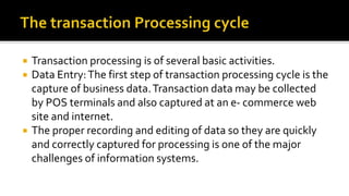  Transaction processing is of several basic activities.
 Data Entry:The first step of transaction processing cycle is the
capture of business data.Transaction data may be collected
by POS terminals and also captured at an e- commerce web
site and internet.
 The proper recording and editing of data so they are quickly
and correctly captured for processing is one of the major
challenges of information systems.
 