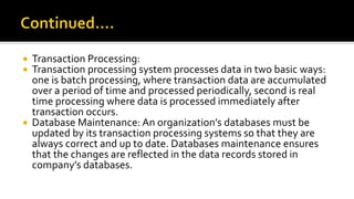  Transaction Processing:
 Transaction processing system processes data in two basic ways:
one is batch processing, where transaction data are accumulated
over a period of time and processed periodically, second is real
time processing where data is processed immediately after
transaction occurs.
 Database Maintenance: An organization’s databases must be
updated by its transaction processing systems so that they are
always correct and up to date. Databases maintenance ensures
that the changes are reflected in the data records stored in
company’s databases.
 
