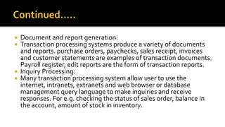  Document and report generation:
 Transaction processing systems produce a variety of documents
and reports. purchase orders, paychecks, sales receipt, invoices
and customer statements are examples of transaction documents.
Payroll register, edit reports are the form of transaction reports.
 Inquiry Processing:
 Many transaction processing system allow user to use the
internet, intranets, extranets and web browser or database
management query language to make inquiries and receive
responses. For e.g. checking the status of sales order, balance in
the account, amount of stock in inventory.
 