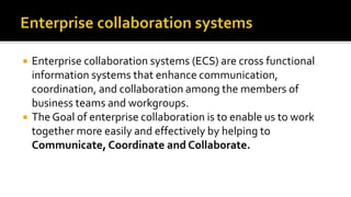  Enterprise collaboration systems (ECS) are cross functional
information systems that enhance communication,
coordination, and collaboration among the members of
business teams and workgroups.
 The Goal of enterprise collaboration is to enable us to work
together more easily and effectively by helping to
Communicate, Coordinate and Collaborate.
 