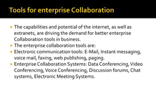  The capabilities and potential of the internet, as well as
extranets, are driving the demand for better enterprise
Collaboration tools in business.
 The enterprise collaboration tools are:
 Electronic communication tools: E-Mail, Instant messaging,
voice mail, faxing, web publishing, paging.
 Enterprise Collaboration Systems: Data Conferencing,Video
Conferencing,Voice Conferencing, Discussion forums, Chat
systems, Electronic Meeting Systems.
 
