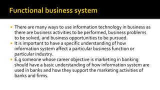  There are many ways to use information technology in business as
there are business activities to be performed, business problems
to be solved, and business opportunities to be pursued.
 It is important to have a specific understanding of how
information system affect a particular business function or
particular industry.
 E.g someone whose career objective is marketing in banking
should have a basic understanding of how information system are
used in banks and how they support the marketing activities of
banks and firms.
 