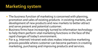  The business function of marketing is concerned with planning,
promotion and sales of existing products in existing markets, and
development of new products and new markets to better attract
and serve present and potential customer.
 Business firms have increasingly turned to information technology
to help them perform vital marketing functions in the face of the
rapid changes of today’s environment.
 For e.g. Internet/ intranet web sites makes interactive marketing
process possible where customer can become partners in creating
marketing, purchasing and improving products and services.
 