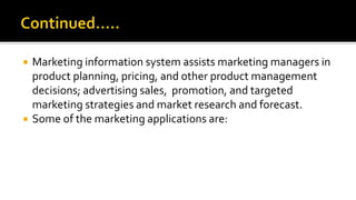  Marketing information system assists marketing managers in
product planning, pricing, and other product management
decisions; advertising sales, promotion, and targeted
marketing strategies and market research and forecast.
 Some of the marketing applications are:
 