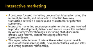  A customer focused marketing process that is based on using the
internet, Intranets, and extranets to establish two- way
transaction between a business and its customer or potential
customers.
 Interactive marketing encourages customers to become involved
in product development, delivery and service issues. It is enabled
by various internet technologies, including chat, discussion
groups, web forums, instant messaging and email
correspondence.
 The expected outcomes of interactive marketing are the rich
mixture of vital marketing data, new product ideas, volume sales
and strong customer relationship.
 