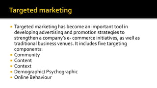  Targeted marketing has become an important tool in
developing advertising and promotion strategies to
strengthen a company’s e- commerce initiatives, as well as
traditional business venues. It includes five targeting
components:
 Community
 Content
 Context
 Demographic/ Psychographic
 Online Behaviour
 
