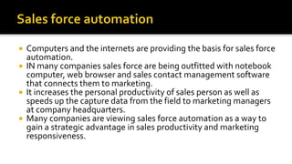  Computers and the internets are providing the basis for sales force
automation.
 IN many companies sales force are being outfitted with notebook
computer, web browser and sales contact management software
that connects them to marketing.
 It increases the personal productivity of sales person as well as
speeds up the capture data from the field to marketing managers
at company headquarters.
 Many companies are viewing sales force automation as a way to
gain a strategic advantage in sales productivity and marketing
responsiveness.
 