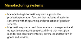 Manufacturing information system supports the
production/operation function that includes all activities
concerned with the planning and production of goods or
services.
 Information systems used for operations management and
transaction processing supports all firms that must plan,
monitor and control inventories, purchases and the flow of
goods and services.
 