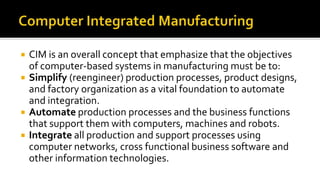  CIM is an overall concept that emphasize that the objectives
of computer-based systems in manufacturing must be to:
 Simplify (reengineer) production processes, product designs,
and factory organization as a vital foundation to automate
and integration.
 Automate production processes and the business functions
that support them with computers, machines and robots.
 Integrate all production and support processes using
computer networks, cross functional business software and
other information technologies.
 