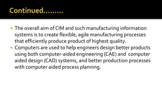  The overall aim of CIM and such manufacturing information
systems is to create flexible, agile manufacturing processes
that efficiently produce product of highest quality.
 Computers are used to help engineers design better products
using both computer-aided engineering (CAE) and computer
aided design (CAD) systems, and better production processes
with computer aided process planning.
 