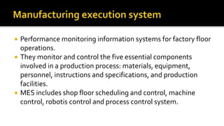  Performance monitoring information systems for factory floor
operations.
 They monitor and control the five essential components
involved in a production process: materials, equipment,
personnel, instructions and specifications, and production
facilities.
 MES includes shop floor scheduling and control, machine
control, robotis control and process control system.
 