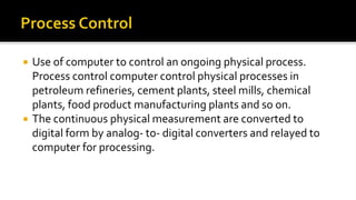  Use of computer to control an ongoing physical process.
Process control computer control physical processes in
petroleum refineries, cement plants, steel mills, chemical
plants, food product manufacturing plants and so on.
 The continuous physical measurement are converted to
digital form by analog- to- digital converters and relayed to
computer for processing.
 