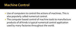  Use of computers to control the actions of machines.This is
also popularly called numerical control.
 The computer based control of machine tools to manufacture
products of all kinds is typical numerical control application
used by many factories throughout the world.
 