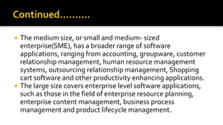  The medium size, or small and medium- sized
enterprise(SME), has a broader range of software
applications, ranging from accounting, groupware, customer
relationship management, human resource management
systems, outsourcing relationship management, Shopping
cart software and other productivity enhancing applications.
 The large size covers enterprise level software applications,
such as those in the field of enterprise resource planning,
enterprise content management, business process
management and product lifecycle management.
 