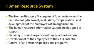  The Human Resource Management function involves the
recruitment, placement, evaluation, compensation , and
development of the employees of an organization.
 The human resource information system are designed to
support
 Planning to meet the personnel needs of the business
 Development of the employees to their full potential
 Control of all personnel policies and programs
 