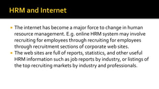  The internet has become a major force to change in human
resource management. E.g. online HRM system may involve
recruiting for employees through recruiting for employees
through recruitment sections of corporate web sites.
 The web sites are full of reports, statistics, and other useful
HRM information such as job reports by industry, or listings of
the top recruiting markets by industry and professionals.
 