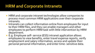  HRM and corporate intranet technologies allow companies to
process most common HRM applications over their corporate
intranets.
 Intranets can collect information online from employees for input
to their HRM files, and they can enable managers and other
employees to perform HRM task with little intervention by HRM
department.
 E.g. Employee self- service (ESS) intranet application allows
employees to view benefits, enter travel expense reports, verify
employment and salary information, access and update their
personal personal information, and enter time- sensitive data.
 