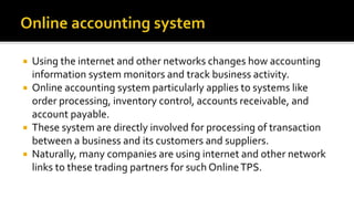  Using the internet and other networks changes how accounting
information system monitors and track business activity.
 Online accounting system particularly applies to systems like
order processing, inventory control, accounts receivable, and
account payable.
 These system are directly involved for processing of transaction
between a business and its customers and suppliers.
 Naturally, many companies are using internet and other network
links to these trading partners for such OnlineTPS.
 