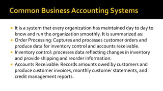  It is a system that every organization has maintained day to day to
know and run the organization smoothly. It is summarized as:
 Order Processing: Captures and processes customer orders and
produce data for inventory control and accounts receivable.
 Inventory control: processes data reflecting changes in inventory
and provide shipping and reorder information.
 Accounts Receivable: Records amounts owed by customers and
produce customer invoices, monthly customer statements, and
credit management reports.
 