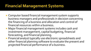  Computer based financial management system supports
business managers and professionals in decision concerning
the financing of a business and allocation and control of
financial resources within a business.
 Major financial management systems includes cash and
investment management, capital budgeting, financial
forecasting, and financial planning.
 Financial analyst typically use electronic spreadsheets and
other financial planning software to evaluate the present and
projected financial performance of a business.
 