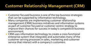  Customer focused business is one of the top business strategies
that can be supported by information technology.
 Many companies are implementing customer relationship
management (CRM) business initiatives and information systems
as part of customer focused or customer centric strategy to
improve their chances for success in today’s competitive business
environment.
 CRM uses information technology to create a cross functional
enterprise system that integrates and automates many of the
customer serving processes in sales, marketing and customer
service that interact with a company’s customers.
 