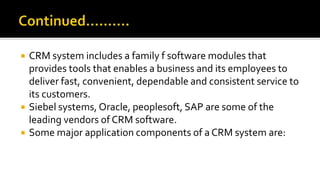  CRM system includes a family f software modules that
provides tools that enables a business and its employees to
deliver fast, convenient, dependable and consistent service to
its customers.
 Siebel systems, Oracle, peoplesoft, SAP are some of the
leading vendors of CRM software.
 Some major application components of a CRM system are:
 