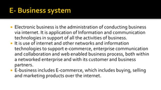  Electronic business is the administration of conducting business
via internet. It is application of Information and communication
technologies in support of all the activities of business.
 It is use of internet and other networks and information
technologies to support e-commerce, enterprise communication
and collaboration and web enabled business process, both within
a networked enterprise and with its customer and business
partners.
 E-business includes E-commerce, which includes buying, selling
and marketing products over the internet.
 