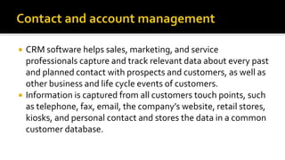  CRM software helps sales, marketing, and service
professionals capture and track relevant data about every past
and planned contact with prospects and customers, as well as
other business and life cycle events of customers.
 Information is captured from all customers touch points, such
as telephone, fax, email, the company’s website, retail stores,
kiosks, and personal contact and stores the data in a common
customer database.
 