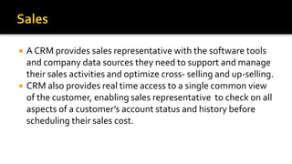  A CRM provides sales representative with the software tools
and company data sources they need to support and manage
their sales activities and optimize cross- selling and up-selling.
 CRM also provides real time access to a single common view
of the customer, enabling sales representative to check on all
aspects of a customer’s account status and history before
scheduling their sales cost.
 