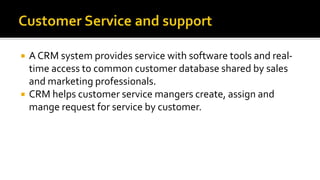  A CRM system provides service with software tools and real-
time access to common customer database shared by sales
and marketing professionals.
 CRM helps customer service mangers create, assign and
mange request for service by customer.
 