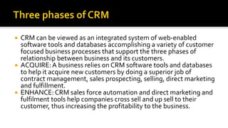 CRM can be viewed as an integrated system of web-enabled
software tools and databases accomplishing a variety of customer
focused business processes that support the three phases of
relationship between business and its customers.
 ACQUIRE:A business relies on CRM software tools and databases
to help it acquire new customers by doing a superior job of
contract management, sales prospecting, selling, direct marketing
and fulfillment.
 ENHANCE: CRM sales force automation and direct marketing and
fulfilment tools help companies cross sell and up sell to their
customer, thus increasing the profitability to the business.
 