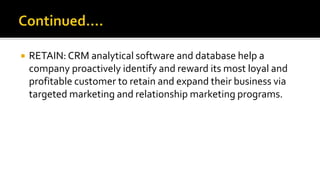  RETAIN: CRM analytical software and database help a
company proactively identify and reward its most loyal and
profitable customer to retain and expand their business via
targeted marketing and relationship marketing programs.
 
